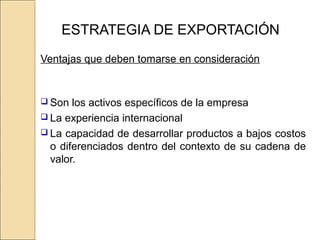 ESTRATEGIA DE EXPORTACIÓN
Ventajas que deben tomarse en consideración
 Son los activos específicos de la empresa
 La experiencia internacional
 La capacidad de desarrollar productos a bajos costos
o diferenciados dentro del contexto de su cadena de
valor.
 
