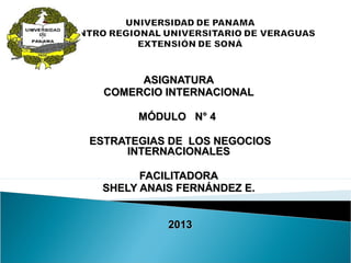 ASIGNATURAASIGNATURA
COMERCIO INTERNACIONALCOMERCIO INTERNACIONAL
MÓDULO N° 4MÓDULO N° 4
ESTRATEGIAS DE LOS NEGOCIOSESTRATEGIAS DE LOS NEGOCIOS
INTERNACIONALESINTERNACIONALES
FACILITADORAFACILITADORA
SHELY ANAIS FERNÁNDEZ E.SHELY ANAIS FERNÁNDEZ E.
20132013
 