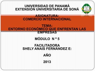 UNIVERSIDAD DE PANAMÁ
EXTENSIÓN UNIVERSITARIA DE SONÁ
ASIGNATURA:
COMERCIO INTERNACIONAL
TEMA:
ENTORNO ECONÓMICO QUE ENFRENTAN LAS
EMPRESAS
MÓDULO N º 5
FACILITADORA
SHELY ANAIS FERNÁNDEZ E:
AÑO
2013
 