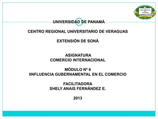 UNIVERSIDAD DE PANAMÀ
CENTRO REGIONAL UNIVERSITARIO DE VERAGUAS
EXTENSIÓN DE SONÀ
ASIGNATURA
COMERCIO INTERNACIONAL
MÓDULO Nº 6
IINFLUENCIA GUBERNAMENTAL EN EL COMERCIO
FACILITADORA
SHELY ANAIS FERNÁNDEZ E.
2013
 