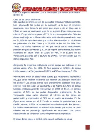 21
tots dos supòsits existirien com a tendències que lluiten entre elles?”
(Berrio, 8)
Caso de las cartas al director:
Otro capítulo de interés es el de las cartas firmadas institucionalmente,
bien adjuntando las señas de la institución a la que el remitente
representa, bien dando fe del cargo que ocupa o de un título que le
infiere un valor por encima del resto de los lectores. Estas cartas son una
minoría. En general no superan el 11% de las cartas publicadas. Sólo los
diarios anglosajones publican más cartas institucionales que el resto: son
un 11,56% de todas las cartas que publica The Guardian, un 15,87% de
las publicadas por The Times y un 25,45% de las del The New York
Times. Los diarios franceses son los que menos cartas institucionales
publican: ninguna Le Monde y 3,12% Le Figaro. Entre medias, los diarios
españoles se sitúan entre el 9,61% de ABC y el 13,15% de La
Vanguardia, pasando por el 11,42% de El País. Hay que añadir que los
diarios españoles han
disminuido la presencia institucional en las cartas que publican en los
últimos veinte años. En 1982, El País publica un 32,65% de cartas
institucionales, La Vanguardia un 20,83% y ABC un minúsculo 3,12%.
Vale la pena incidir en estas cartas puesto que responden a la pregunta
de ¿qué cartas resaltan los diarios que resaltan una carta por encima de
las demás? Los únicos diarios que gráficamente destacan una carta
sobre el resto son ABC, La Vanguardia y Le Figaro. En ABC las cartas
firmadas institucionalmente representan en 2002 el 9,61% en cambio
suponen el 50% de las cartas destacadas gráficamente. En La
Vanguardia estas cartas alcanzan el 13,15% de las cartas de
participación y representan el 50% de las cartas destacadas. En Le
Figaro estas cartas son el 3,12% de las cartas de participación y, en
cambio, ocupan el 25% de las veces el espacio destacado. Por lo tanto,
los diarios suelen destacar las cartas institucionales por encima de otros
criterios en un porcentaje significativo de ocasiones. Las cartas
institucionales se comportan como un tipo de cartas impuestas.
El poder de las elites: el control en la creació y difusión de ideas
 