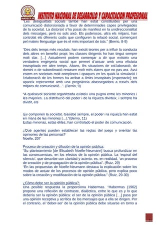21
“Les desigualtats socials també han estat constituïdes per una
comunicació distorsionada a favor de determinades capes privilegiades
de la societat. La distorsió s’ha posat de manifest en la unidireccionalitat
dels missatges, però no sols això. Els poderosos, ultra els mitjans, han
controlat els diferents codis que configuren la relació social, començant
pel mateix llenguatge que és el més important de tots.” (Berrio, 8-9)
“Des dels temps més reculats, han existit teories per a influir la conducta
dels altres en benefici propi; les classes dirigents ho han tingut sempre
molt clar. […] Actualment podem començar a dir que existeix una
verdadera enginyeria social que permet d’actuar amb uma eficácia
insospitada em altre temps. Abans, lês situacions de col.laboració, de
domini o de subordinació restaven molt més clares que no pas ara. Avui
estem en societats molt complexes i opaques en les quals la simulació i
l’elaboració de les formes ha arribat a límits insospitats [espectacle]; tot
apareix representat amb una pregnància abassegadora a través dels
mitjans de comunicació...”. (Berrio, 9)
“A qualsevol societat organitzada existeix una pugna entre les minories i
les majories. La distribució del poder i de la riqueza divideix, i sempre ha
dividit, els
qui componen la societat. Gairebé sempre, el poder i la riqueza han estat
en mans de les minories […].”(Berrio, 11)
Estas minorías, estas élites, han controlado el poder de comunicación.
¿Qué agentes pueden establecer las reglas del juego y orientar las
opiniones de las personas?
Noelle, 207
Proceso de creación y difusión de la opinión pública:
“Su planteamiento [de Elisabeth Noelle-Neumann] busca profundizar en
las consecuencias, en los efectos de la opinión pública. La ‘espiral del
silencio’, que describe con claridad y acierto, es, en realidad, ‘un proceso
de creación y de propagación de la opinión pública”. (Ruiz, 29)
“En las propuestas de Noelle-Neumann destaca la explicación sobre los
modos de actuar de los procesos de opinión pública, pero explica poco
sobre la creación y modificación de la opinión pública.” (Ruiz, 29-30)
¿Cómo debe ser la opinión pública?:
Una posible respuesta la proporciona Habermas. “Habermas (1962)
propone una reflexión de contraste, dialéctica, entre lo que es y lo que
debería ser la opinión pública: el ser de la opinión pública […] pasa por
una opinión receptiva y acrítica de los mensajes que a ella se dirigen. Por
el contrario, el ‘deber-ser’ de la opinión pública debe situarse en torno a
 