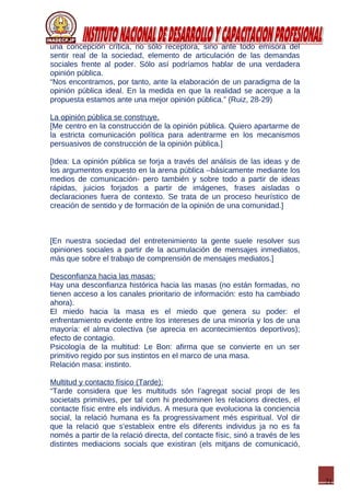 21
una concepción crítica, no sólo receptora, sino ante todo emisora del
sentir real de la sociedad, elemento de articulación de las demandas
sociales frente al poder. Sólo así podríamos hablar de una verdadera
opinión pública.
“Nos encontramos, por tanto, ante la elaboración de un paradigma de la
opinión pública ideal. En la medida en que la realidad se acerque a la
propuesta estamos ante una mejor opinión pública.” (Ruiz, 28-29)
La opinión pública se construye.
[Me centro en la construcción de la opinión pública. Quiero apartarme de
la estricta comunicación política para adentrarme en los mecanismos
persuasivos de construcción de la opinión pública.]
[Idea: La opinión pública se forja a través del análisis de las ideas y de
los argumentos expuesto en la arena pública –básicamente mediante los
medios de comunicación- pero también y sobre todo a partir de ideas
rápidas, juicios forjados a partir de imágenes, frases aisladas o
declaraciones fuera de contexto. Se trata de un proceso heurístico de
creación de sentido y de formación de la opinión de una comunidad.]
[En nuestra sociedad del entretenimiento la gente suele resolver sus
opiniones sociales a partir de la acumulación de mensajes inmediatos,
más que sobre el trabajo de comprensión de mensajes mediatos.]
Desconfianza hacia las masas:
Hay una desconfianza histórica hacia las masas (no están formadas, no
tienen acceso a los canales prioritario de información: esto ha cambiado
ahora).
El miedo hacia la masa es el miedo que genera su poder: el
enfrentamiento evidente entre los intereses de una minoría y los de una
mayoría: el alma colectiva (se aprecia en acontecimientos deportivos);
efecto de contagio.
Psicología de la multitud: Le Bon: afirma que se convierte en un ser
primitivo regido por sus instintos en el marco de una masa.
Relación masa: instinto.
Multitud y contacto físico (Tarde):
“Tarde considera que les multituds són l’agregat social propi de les
societats primitives, per tal com hi predominen les relacions directes, el
contacte físic entre els individus. A mesura que evoluciona la conciencia
social, la relació humana es fa progressivament més espiritual. Vol dir
que la relació que s’estableix entre els diferents individus ja no es fa
només a partir de la relació directa, del contacte físic, sinó a través de les
distintes mediacions socials que existiran (els mitjans de comunicació,
 