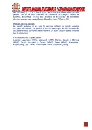 21
per exemple). […] D’acord amb això, l’aspecte esencial que distingeix els
públics rau en la seva condició de comunitat psicològica –Tarde la
cualifica d’espiritual- sense que existeixi la necessitat de contactes
directes, encara que, naturalment, hi poden ésser.” (Berrio, 53)
Opinión no sólo política:
La opinión pública no es sólo la opinión política: la opinión pública
recupera el conjunto de juicios y percepciones que los ciudadanos de
una determinada comunidad tienen sobre un actor social o sobre un tema
que les incumbe.
Susceptibilidad a la persuasión:
Autores: Lippmann (1925), Lasswell (1927), Cantril, Gaudet y Herzog
(1940), Smith, Lasswell y Casey (1946), Doob (1948), Cartwright,
Eldersueld y Lee (1954), Kornhauser (1959), Edelman (1964).
 