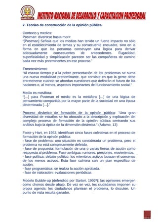 21
2. Teorías de construcción de la opinión pública
Contexto y medios:
Postman: divertirse hasta morir:
“[Postman] Señala que los medios han tenido un fuerte impacto no sólo
en el establecimiento de temas y su consecuente encuadre, sino en la
forma en que las personas construyen una lógica para derivar
adecuadamente consecuentes de antecedentes. Fugacidad,
superficialidad y simplificación parecen ser las compañeras de camino
cada vez más preeminentes en ese proceso.”
Entretenimiento:
“Al escaso tiempo y a la pobre presentación de los problemas se suma
una nueva modalidad predominante, que consiste en que la gente debe
entretenerse cuando se abordan cuestiones que definirán el futuro de las
naciones o, al menos, aspectos importantes del funcionamiento social.”
Medio es metáfora:
“[…] para Postman el medio es la metáfora […] de una lógica de
pensamiento compartida por la mayor parte de la sociedad en una época
determinada […].”
Proceso dinámico de formación de la opinión pública: “Una gran
diversidad de estudios se ha abocado a la descripción y explicación del
complejo proceso de formación de la opinión pública centrando sus
análisis bajo la óptica de la dimensión dinámica.” (Adamo, 13)
Foote y Hart, en 1953, identifican cinco fases colectivas en el proceso de
formación de la opinión pública:
- fase de problema: una situación es considerada un problema, pero el
problema no está completamente definido.
- fase de propuesta: formulación de una o varias líneas de acción como
respuesta al problema. Fase ambigua: rumores, presiones, movimientos.
- fase política: debate político; los miembros activos buscan el consenso
de los menos activos. Esta fase culmina con un plan específico de
acción.
- fase programática: se realiza la acción aprobada.
- fase de valoración: evaluaciones periódicas
Modelo Bubble-up (defendido por Sartori, 1992ª): las opiniones emergen
como chorros desde abajo. De vez en vez, los ciudadanos imponen su
propia agenda: los ciudadanos plantean el problema, lo discuten. Un
punto de vista resulta ganador.
 
