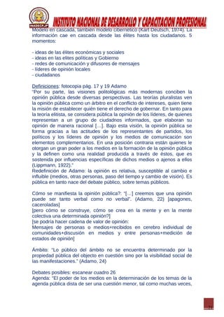 21
Modelo en cascada, también modelo cibernético (Kart Deutsch, 1974). La
información cae en cascada desde las élites hasta los ciudadanos. 5
momentos:
- ideas de las élites económicas y sociales
- ideas en las elites políticas y Gobierno
- redes de comunicación y difusores de mensajes
- líderes de opinión locales
- ciudadanos
Definiciones: fotocopia pág. 17 y 19 Adamo
“Por su parte, las visiones politológicas más modernas conciben la
opinión pública desde diversas perspectivas. Las teorías pluralistas ven
la opinión pública como un árbitro en el conflicto de intereses, quien tiene
la misión de establecer quién tiene el derecho de gobernar. En tanto para
la teoría elitista, se considera pública la opinión de los líderes, de quienes
representan a un grupo de ciudadnos informados, que elaboran su
opinión de manera racional […]. Bajo esta visión, la opinión pública se
forma gracias a las actitudes de los representantes de partidos, los
políticos y los líderes de opinión y los medios de comunicación son
elementos complementarios. En una posición contraria están quienes le
otorgan un gran poder a los medios en la formación de la opinión pública
y la definen como una realidad producida a través de éstos, que es
sostenida por influencias específicas de dichos medios o ajenos a ellos
(Lippmann, 1922).”
Redefinición de Adamo: la opinión es relativa, susceptible al cambio e
influible (medios, otras personas, paso del tiempo y cambio de visión). Es
pública en tanto nace del debate público, sobre temas públicos.
Cómo se manifiesta la opinión pública?: “[…] creemos que una opinión
puede ser tanto verbal como no verbal”. (Adamo, 22) [apagones,
caceroladas]
[pero cómo se construye, cómo se crea en la mente y en la mente
colectiva una determinada opinión?]
[se podría hacer cadena de valor de opinión:
Mensajes de personas o medios+recibidos en cerebro individual de
comunidades+discusión en medios y entre personas+medición de
estados de opinión]
Ámbito: “Lo público del ámbito no se encuentra determinado por la
propiedad pública del objecto en cuestión sino por la visibilidad social de
las manifestaciones.” (Adamo, 24)
Debates posibles: escanear cuadro 26
Agenda: “El poder de los medios en la determinación de los temas de la
agenda pública dista de ser una cuestión menor, tal como muchas veces,
 