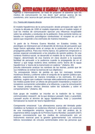 21
ingenua o interesadamente, se trata de proponer al aseverar que los
medios de comunicación no nos dicen ‘qué’ pensar acerca de las
cuestiones, sino ‘acerca de qué’ pensar (McCombs y Shaw, 1972).”
2.1. Teoría del impacto directo
El modelo hipodérmico de la comunicación: desde principios del siglo XX
y hasta la década de 1930 el modelo imperante era el modelo según el
cual los medios de comunicación ejercían una influencia insuperable
sobre las actitudes y conductas de la población. Esta corriente teórica se
basaba en supuestos psicológicos conductistas: el receptor es un ser
pasivo que responde a los estímulos de manera mecánica.
“A partir de la Primera Guerra Mundial, en Estados Unidos, los
psicólogos se interesaron por el desarrollo de técnicas de persuasión que
luego fueron aplicadas tanto al campo de la publicidad como al de la
propaganda política. Para esa misma época, los gobiernos empezaron a
prestar especial consideración a los estudios de opinión pública. En ese
contexto histórico-social, se desarrolló el modelo de la ‘teoría de la bala
mágica’, denominado de esa manera en clara alusión a la supuesta
facilidad de persuadir a la audiencia cuando la propaganda da en el
‘blanco’ y que luego recibiría otros nombres como ‘teoría de la aguja
hipodérmica’ o ‘teoría de la transmisión en cadena’.” (Adamo, 30)
[resulta interesante analizar los nombres de las teorías, puesto que de
sus metáforas se extrae la esencia de sus objetivos.]
“Su presupuesto básico de partida es que los mensajes tendrán
incidencia directa y uniforme sobre el conjunto de la opinión pública que,
además, reaccionará de manera inmediata a los estímulos. En otras
palabras, sugiere que cualquier mensaje adecuadamente presentado por
los medios puede tener un efecto de persuasión instantáneo y masivo en
receptores sumamente vulnerables a la influencia, y que la comunicación
de masas produce efectos directos sobre las actitudes y sobre el
comportamiento.” (Adamo, 30)
Este grupo de modelos se inscribe en la tradición de la ‘mass
communication research’, de la que destaca Lasswell, Katz y Lazarsfeld.
Lasswell acuña el término de aguja hipodérmica; Katz y Lazarsfeld
formalizaron la noción de ‘teorís hipodérmica’.
Componente emocional: “Las afirmaciones acerca del ilimitado poder
mediático se fundaron en evidencia informal o anecdótica y en ausencia
de una investigación empírica rigurosa. A raíz del análisis de la
experiencia bélica surgida de la Primera Guerra Mundial, Lasswell (1927)
propuso concretamente que los medios de comunicación son un
instrumento esencial para la gestión gubernamental. Los esfuerzos
bélicos necesitaban de vínculos sentimentales entre las personas que
 