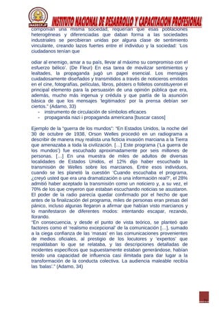 21
componían una misma sociedad, requerían que esas poblaciones
heterogéneas y diferenciadas que daban forma a las sociedades
industriales se percibieran unidas por alguna clase de sentimiento
vinculante, creando lazos fuertes entre el individuo y la sociedad: ‘Los
ciudadanos tenían que
odiar al enemigo, amar a su país, llevar al máximo su compromiso con el
esfuerzo bélico’. (De Fleur) En esa tarea de movilizar sentimientos y
lealtades, la propaganda jugó un papel esencial. Los mensajes
cuidadosamente diseñados y transmitidos a través de noticieros emitidos
en el cine, fotografías, películas, libros, pósters o folletos constituyeron el
principal elemento para la persuasión de una opinión pública que era,
además, mucho más ingenua y crédula y que partía de la asunción
básica de que los mensajes ‘legitimados’ por la prensa debían ser
ciertos.” (Adamo, 33)
- instrumento de circulación de símbolos eficaces
- propaganda nazi i propaganda americana [buscar casos]
Ejemplo de la “guerra de los mundos”: “En Estados Unidos, la noche del
30 de octubre de 1938, Orson Welles procedió en un radiograma a
describir de manera muy realista una ficticia invasión marciana a la Tierra
que amenazaba a toda la civilización. […] Este programa (‘La guerra de
los mundos’) fue escuchado aproximadamente por seis millones de
personas. […] En una muestra de miles de adultos de diversas
localidades de Estados Unidos, el 12% dijo haber escuchado la
transmisión de Welles sobre los marcianos. Entre esos individuos,
cuando se les planetó la cuestión ‘Cuando escuchaba el programa,
¿creyó usted que era una dramatización o una información real?’, el 28%
admitió haber aceptado la transmisión como un noticiero y, a su vez, el
70% de los que creyeron que estaban escuchando noticias se asustaron.
El poder de la radio parecía quedar confirmado por el hecho de que
antes de la finalización del programa, miles de personas eran presas del
pánico, incluso algunas llegaron a afirmar que habían visto marcianos y
lo manifestaron de diferentes modos: intentando escapar, rezando,
llorando.
“En consecuencia, y desde el punto de vista teórico, se planteó que
factores como el ‘realismo excepcional’ de la comunicación […], sumado
a la ciega confianza de las ‘masas’ en las comunicaciones provenientes
de medios oficiales, al prestigio de los locutores y ‘expertos’ que
respaldaban lo que se relataba, y las descripciones detalladas de
incidentes específicos que supuestamente estaban generándose, habían
tenido una capacidad de influencia casi ilimitada para dar lugar a la
transformación de la conducta colectiva. La audiencia maleable recibía
las ‘balas’.” (Adamo, 34)
 