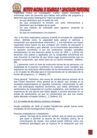 21
Capacidad crítica: un investigador, Cantril, realizó encuestas y
entrevistas entre las personas que habían sido público del programa y
determinó que podían distinguirse 4 tipos de personas:
- los que detectaron que no podía ser real
- los que compararon la emisión con otras informaciones y
detectaron que se trataba de un guión
- los que trataron de contrastar pero siguieron creyendo la
información
- los que no constrastaron y lo creyeron
“Así, a los fines explicativos propuso [Cantril] el concepto de ‘capacidad
crítica’, definida como ‘la capacidad para valorar el estímulo y
comprender sus características inherentes […]. Los individuos con mayor
capacidad crítica fueron los que contaban con niveles de educación e
información más altos y que, además, no se encontraban abrumados por
la situación económica ni por las condiciones sociales inestables
prevalecientes en ese entonces desde la crisis de 1929. […] [Entre las
personas más pobres y agobiadas por la inseguridad económica] era
más frecuente la creencia de que tienen lugar acontecimientos que no
pueden comprender, que están fuera de su control inmediato.” (Adamo,
36)
“[…] elementos como el nivel de instrucción formal de las personas y la
estabilidad de la posición económica se mostraron como variables que
explicarían las reacciones diferenciales de las demostraciones de pánico
o en el grado de dificultad para el reconocimiento de la naturaleza de la
ficción del programa […].” (Adamo, 37)
Clima general: “Asimismo, otra causa de zozobra parecía provenir de lo
que Cantril denominó ‘clima general de la época’ que reinaba en la
sociedad estadounidense en aquellos momentos, caracterizado no sólo
por una prolongada inquietud económica, que había alimentado los
sentimientos de inseguridad en muchos ciudadanos, sino también por la
experiencia de una guerra que había dejado a muchas personas en un
estado de aturdimiento, ya que no comprendían por qué ese evento
había afectado a Estados Unidos […].”(Adamo, 37)
2.2. El modelo de los efectos mínimos o limitados
Desde mediados de 1930 el modelo hipodérmico pierde fuerza como
resultados de las investigaciones empíricas.
Factores moduladores o mediadores:
- actitud: “Se trata de la noción de ‘actitud’, que se volvió tan central
que pasó a dominar la escena de los estudios acerca de la
comunicación de masas. Una actitud puede definirse como una
tendencia psicológica que se expresa en la evaluación que una
 