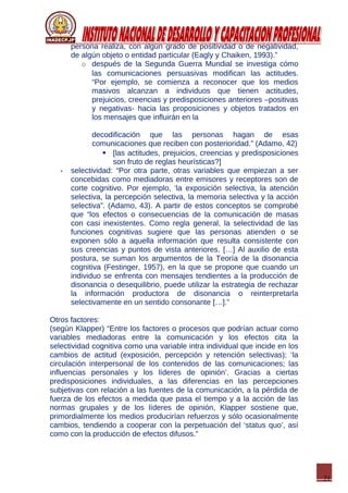 21
persona realiza, con algún grado de positividad o de negatividad,
de algún objeto o entidad particular (Eagly y Chaiken, 1993).”
o después de la Segunda Guerra Mundial se investiga cómo
las comunicaciones persuasivas modifican las actitudes.
“Por ejemplo, se comienza a reconocer que los medios
masivos alcanzan a individuos que tienen actitudes,
prejuicios, creencias y predisposiciones anteriores –positivas
y negativas- hacia las proposiciones y objetos tratados en
los mensajes que influirán en la
decodificación que las personas hagan de esas
comunicaciones que reciben con posterioridad.” (Adamo, 42)
 [las actitudes, prejuicios, creencias y predisposiciones
son fruto de reglas heurísticas?]
- selectividad: “Por otra parte, otras variables que empiezan a ser
concebidas como mediadoras entre emisores y receptores son de
corte cognitivo. Por ejemplo, ‘la exposición selectiva, la atención
selectiva, la percepción selectiva, la memoria selectiva y la acción
selectiva”. (Adamo, 43). A partir de estos conceptos se comprobé
que “los efectos o consecuencias de la comunicación de masas
con casi inexistentes. Como regla general, la selectividad de las
funciones cognitivas sugiere que las personas atienden o se
exponen sólo a aquella información que resulta consistente con
sus creencias y puntos de vista anteriores. […] Al auxilio de esta
postura, se suman los argumentos de la Teoría de la disonancia
cognitiva (Festinger, 1957), en la que se propone que cuando un
individuo se enfrenta con mensajes tendientes a la producción de
disonancia o desequilibrio, puede utilizar la estrategia de rechazar
la información productora de disonancia o reinterpretarla
selectivamente en un sentido consonante […].”
Otros factores:
(según Klapper) “Entre los factores o procesos que podrían actuar como
variables mediadoras entre la comunicación y los efectos cita la
selectividad cognitiva como una variable intra individual que incide en los
cambios de actitud (exposición, percepción y retención selectivas); ‘la
circulación interpersonal de los contenidos de las comunicaciones; las
influencias personales y los líderes de opinión’. Gracias a ciertas
predisposiciones individuales, a las diferencias en las percepciones
subjetivas con relación a las fuentes de la comunicación, a la pérdida de
fuerza de los efectos a medida que pasa el tiempo y a la acción de las
normas grupales y de los líderes de opinión, Klapper sostiene que,
primordialmente los medios producirían refuerzos y sólo ocasionalmente
cambios, tendiendo a cooperar con la perpetuación del ‘status quo’, así
como con la producción de efectos difusos.”
 