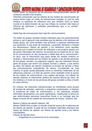 21
Tercer factor: la ubicación de los procesos comunicacionales dentro de
contextos sociales más amplios:
“Permitió comprender que los efectos de los medios de comunicación de
masas tienen lugar en redes de interacciones sociales, lo cual no sólo
limitaría su potencial de influencia sino que también sería un factor
crucial en la determinación de que sus influjos se orienten más hacia el
refuerzo de opiniones y actitudes preexistentes que a su cambio.”
(Adamo, 45)
Doble flujo de comunicación (two step flor communication)
“En todos los grupos sociales existen individuos que son particularmente
activos y, por lo general, más sensibles que los demás a los intereses del
propio grupo, así como también más proclives a expresar abiertamente
sus opiniones. A esa clase de individuos, Lazarsfeld, Berelson y Gaudet
los denominaron ‘líderes de opinión’ y los definieron como aquellas
personas que cumplen la función de relacionar a sus propios grupos con
las partes relevantes del sistema. Se postuló así la existencia de un ‘flujo
de la comunicación en dos escalones o doble flujo de la comunicación’,
es decir, que la información que parte desde los medios masivos es
recibida y retransmitida por los líderes de opinión a las demás personas
de los grupos sociales. La propuesta sugiere que los individuos forman
parte de grupos que tienen sus propias normas y valores, y que dentro
de ellos, los líderes de opinión cumplirían la función de tamizar o filtrar
las comunicaciones procedentes de afuera. Considerado de esta
manera, el grupo queda planteado como un elemento moderador de las
influencias externas y el líder de opinión como mediador entre la acción
de los medios de comunicación y los sujetos del grupo. Los líderes de
opinión obtienen la información política de manera directa (es decir, de
los medios) y el resto de las personas del grupo acceden a ellas a través
de estos últimos.”
En síntesis, las relaciones interpersonales se manifiestan como puntos
de anclaje de actitudes, opiniones y esquemas conductuales, e implican
la existencia de redes de comunicación, y ‘las relaciones sociales
informales desempeñan una parte significativa, modificando la forma en
que determinadas personas reaccionan frente a un mensaje que les
llegue a través de los medios de comunicación de masas.” (Adamo, 50)
Merton y líderes de opinión (Adamo, 49)
Merton (1949) lleva a cabo un estudio empírico acerca de la influencia de
los líderes de opinión. A partir de los resultados obtenidos distingue dos
clases de líderes de opinión: los líderes de opinión local y los líderes
cosmopolitas.
Líderes de opinión local:
- antigüedad de su presencia en la comunidad
 