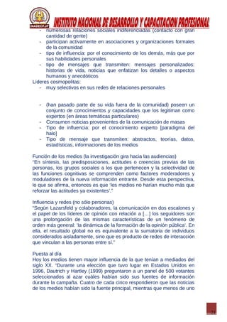 21
- numerosas relaciones sociales indiferenciadas (contacto con gran
cantidad de gente)
- participan activamente en asociaciones y organizaciones formales
de la comunidad
- tipo de influencia: por el conocimiento de los demás, más que por
sus habilidades personales
- tipo de mensajes que transmiten: mensajes personalizados:
historias de vida, noticias que enfatizan los detalles o aspectos
humanos y anecdóticos
Líderes cosmopolitas:
- muy selectivos en sus redes de relaciones personales
- (han pasado parte de su vida fuera de la comunidad) poseen un
conjunto de conocimientos y capacidades que los legitiman como
expertos (en áreas temáticas particulares)
- Consumen noticias provenientes de la comunicación de masas
- Tipo de influencia: por el conocimiento experto [paradigma del
halo]
- Tipo de mensaje que transmiten: abstractos, teorías, datos,
estadísticas, informaciones de los medios
Función de los medios (la investigación gira hacia las audiencias)
“En síntesis, las predisposiciones, actitudes o creencias previas de las
personas, los grupos sociales a los que pertenecen y la selectividad de
las funciones cognitivas se comprenden como factores moderadores y
moduladores de la nueva información entrante. Desde esta perspectiva,
lo que se afirma, entonces es que ‘los medios no harían mucho más que
reforzar las actitudes ya existentes’.”
Influencia y redes (no sólo personas)
“Según Lazarsfeld y colaboradores, la comunicación en dos escalones y
el papel de los líderes de opinión con relación a […] los seguidores son
una prolongación de las mismas características de un fenómeno de
orden más general: ‘la dinámica de la formación de la opinión pública’. En
ella, el resultado global no es equivalente a la sumatoria de individuos
considerados aisladamente, sino que es producto de redes de interacción
que vinculan a las personas entre sí.”
Puesta al día
Hoy los medios tienen mayor influencia de la que tenían a mediados del
siglo XX. “Durante una elección que tuvo lugar en Estados Unidos en
1996, Dautrich y Hartley (1999) preguntaron a un panel de 500 votantes
seleccionados al azar cuáles habían sido sus fuentes de información
durante la campaña. Cuatro de cada cinco respondieron que las noticias
de los medios habían sido la fuente principal, mientras que menos de uno
 