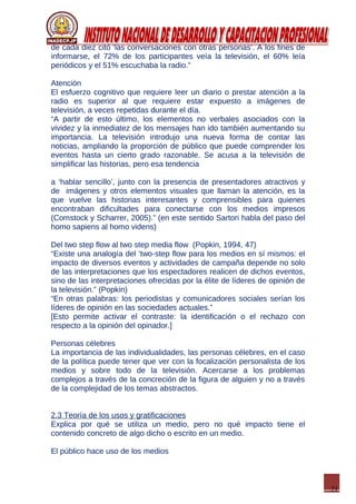 21
de cada diez citó ‘las conversaciones con otras personas’. A los fines de
informarse, el 72% de los participantes veía la televisión, el 60% leía
periódicos y el 51% escuchaba la radio.”
Atención
El esfuerzo cognitivo que requiere leer un diario o prestar atención a la
radio es superior al que requiere estar expuesto a imágenes de
televisión, a veces repetidas durante el día.
“A partir de esto último, los elementos no verbales asociados con la
vividez y la inmediatez de los mensajes han ido también aumentando su
importancia. La televisión introdujo una nueva forma de contar las
noticias, ampliando la proporción de público que puede comprender los
eventos hasta un cierto grado razonable. Se acusa a la televisión de
simplificar las historias, pero esa tendencia
a ‘hablar sencillo’, junto con la presencia de presentadores atractivos y
de imágenes y otros elementos visuales que llaman la atención, es la
que vuelve las historias interesantes y comprensibles para quienes
encontraban dificultades para conectarse con los medios impresos
(Comstock y Scharrer, 2005).” (en este sentido Sartori habla del paso del
homo sapiens al homo videns)
Del two step flow al two step media flow (Popkin, 1994, 47)
“Existe una analogía del ‘two-step flow para los medios en sí mismos: el
impacto de diversos eventos y actividades de campaña depende no solo
de las interpretaciones que los espectadores realicen de dichos eventos,
sino de las interpretaciones ofrecidas por la élite de líderes de opinión de
la televisión.” (Popkin)
“En otras palabras: los periodistas y comunicadores sociales serían los
líderes de opinión en las sociedades actuales.”
[Esto permite activar el contraste: la identificación o el rechazo con
respecto a la opinión del opinador.]
Personas célebres
La importancia de las individualidades, las personas célebres, en el caso
de la política puede tener que ver con la focalización personalista de los
medios y sobre todo de la televisión. Acercarse a los problemas
complejos a través de la concreción de la figura de alguien y no a través
de la complejidad de los temas abstractos.
2.3 Teoría de los usos y gratificaciones
Explica por qué se utiliza un medio, pero no qué impacto tiene el
contenido concreto de algo dicho o escrito en un medio.
El público hace uso de los medios
 