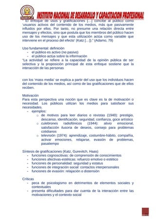 21
“ El enfoque de usos y gratificaciones […] concibe al público como
‘usuarios activos del contenido de los medios, más que pasivamente
influidos por ellos. Por tanto, no presume una relación directa entre
mensajes y efectos, sino que postula que los miembros del público hacen
uso de los mensajes y que esta utilización actúa como variable que
interviene en el proceso del efecto’ (Katz […]).” (Adamo, 79)
Uso fundamental: definición
- el público es activo (no pasivo)
- el público actúa sobre la información
“La actividad se refiere a la capacidad de la opinión pública de ser
selectiva y la proposición principal de esta enfoque sostiene que la
interacción de las personas
con los ‘mass media’ se explica a partir del uso que los individuos hacen
del contenido de los medios, así como de las gratificaciones que de ellos
reciben.
Motivación
Para esta perspectiva una noción que es clave es la de motivación o
necesidad. Los públicos utilizan los medios para satisfacer sus
necesidades.
- ejemplos:
o de motivos para leer diarios o revistas (1940): prestigio,
descanso, identificación, seguridad, confianza, goce artístico
o culebrones radiofónicos (1944): alivio emocional,
satisfacción ilusoria de deseos, consejo para problemas
cotidianos
o televisión (1974): aprendizaje, costumbre-hábito, compañía,
activar emociones, relajarse, evasión de problemas,
pasatiempo
Síntesis de gratificaciones (Katz, Gurevitch, Haas)
- funciones cognoscitivas: de comprensión de conocimientos
- funciones afectivas-estéticas: refuerzo emotivo o estético
- funciones de personalidad: seguridad y estatus
- funciones de integración social: contactos interpersonales
- funciones de evasión: relajación o distensión
Críticas
- peca de psicologismo en detrimentos de elementos sociales y
contextuales
- presenta dificultades para dar cuenta de la interacción entre las
motivaciones y el contexto social
 