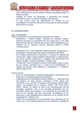 21
- asume que comportamientos se asientan en elecciones racionales
(una finalidad como uso de medios siempre se defiende desde la
óptica racional)
- estudios se basan en entrevistas o encuestas que pueden
racionalizar usos y no reflejar auténticas motivaciones
- no hay vínculo entre los preferencias de medios de los
encuestados y control de consumos (me gustan los documentales;
pero no los ve nunca)
2.4. Enfoques críticos
2.4.1. Teoría crítica
Tiene sus orígenes en los estudios de la Escuela de Frankfurt.
- Horkheimer y Adorno (1940): concepto de industria cultural:
proceso que lleva al surgimiento de una cultura que no se forja
espontáneamente en la interacción social. A esta sociedad que es
producto de la ‘industria cultural’ Marcase (1954) la llamó
‘unidimensional’.
- Eliminación de la ‘otra dimensión’ (bidimensional): reproducción y
distribución a escala masiva de valores culturales dominantes
- Los medios condicionan el consumo y el grado de libertad del
consumidor: “Dicho sistema elabora explicaciones y justificaciones
así como también estandariza y organiza las preferencias del
público receptor, creando esterotipos.” (Adamo, 91)
- “Justamente, sería la creación de esos estereotipos la que, a juicio
de los autores, permitiría que, a través de la manipulación, el
sistema se tornase más compacto y homogéneo […]. [Adorno,
1954]” (Adamo, 92)
Consecuencias
- paso de individualidad a pseudoindividualidad: identificación del
sujeto con la sociedad (audiencia masificada)
- importancia de los contenidos latentes (Adorno, T. “Televisión and
the patterns of mass culture”, Quarterly of Film, Radio and
Televisión, vol. 8, 213-235. También en: Rosenberg y White. Mass
culture. The popular arts in America. Nueva York: Free Press,
1964): “Adorno se refiere no sólo a las consecuencias de los
mensajes evidentes, sino a las secuelas producidas por los
mensajes ocultos que escapan ‘a los controles de la conciencia’,
que no son evitados ‘por las resistencias psicológicas de los
consumos’ y que probablemente penetrarán ‘en el cerebro de los
espectadores’.” (Adamo, 92)
- medios de comunicación son instrumentos de la reproducción de
masas que, ”en la libertad aparente de los individuos, reproponen
 