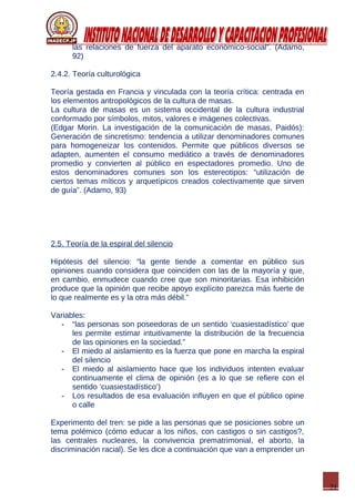 21
las relaciones de fuerza del aparato económico-social”. (Adamo,
92)
2.4.2. Teoría culturológica
Teoría gestada en Francia y vinculada con la teoría crítica: centrada en
los elementos antropológicos de la cultura de masas.
La cultura de masas es un sistema occidental de la cultura industrial
conformado por símbolos, mitos, valores e imágenes colectivas.
(Edgar Morin. La investigación de la comunicación de masas, Paidós):
Generación de sincretismo: tendencia a utilizar denominadores comunes
para homogeneizar los contenidos. Permite que públicos diversos se
adapten, aumenten el consumo mediático a través de denominadores
promedio y convierten al público en espectadores promedio. Uno de
estos denominadores comunes son los estereotipos: “utilización de
ciertos temas míticos y arquetípicos creados colectivamente que sirven
de guía”. (Adamo, 93)
2.5. Teoría de la espiral del silencio
Hipótesis del silencio: “la gente tiende a comentar en público sus
opiniones cuando considera que coinciden con las de la mayoría y que,
en cambio, enmudece cuando cree que son minoritarias. Esa inhibición
produce que la opinión que recibe apoyo explícito parezca más fuerte de
lo que realmente es y la otra más débil.”
Variables:
- “las personas son poseedoras de un sentido ‘cuasiestadístico’ que
les permite estimar intuitivamente la distribución de la frecuencia
de las opiniones en la sociedad.”
- El miedo al aislamiento es la fuerza que pone en marcha la espiral
del silencio
- El miedo al aislamiento hace que los individuos intenten evaluar
continuamente el clima de opinión (es a lo que se refiere con el
sentido ‘cuasiestadístico’)
- Los resultados de esa evaluación influyen en que el público opine
o calle
Experimento del tren: se pide a las personas que se posiciones sobre un
tema polémico (cómo educar a los niños, con castigos o sin castigos?,
las centrales nucleares, la convivencia prematrimonial, el aborto, la
discriminación racial). Se les dice a continuación que van a emprender un
 