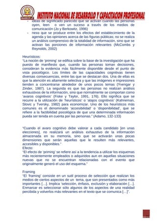 21
- ideas de significado parecido que se activan cuando las personas
oyen, leen o ven un suceso a través de los medios de
comunicación (Jo y Berkowitz, 1996)
- nexo que se produce entre los efectos del establecimiento de la
agenda y las opiniones acerca de las figuras públicas; no se realiza
un análisis comprensivo de la totalidad de información, sino que se
activan las porciones de información relevantes (McCombs y
Reynolds, 2002)
Heurísticos:
“La noción de ‘priming’ se edifica sobre la base de la investigación que ha
puesto de manifiesto que, cuando las personas toman decisiones,
consideran la evidencia más fácilmente disponible desde el punto de
vista psicológico. Los límites de las capacidades cognitivas tienen
diversas consecuencias, entre las que se destacan dos. Una de ellas es
que la atención es altamente selectiva y que las imágenes e impresiones
tienden a concentrarse alrededor de unos pocos temas (Yvengar y
Zinder, 1987). La segunda es que las personas no realizan análisis
exhaustivos de la información, sino que normalmente se comportan como
‘avaros cognitivos’ (Fiske y Taylor, 1991, 176). Ello significa que se
recurre a la utilización de ‘heurísticos’ o ‘atajos cognitivos’ (Kahneman,
Slovic y Tversky, 1982) para economizar. Uno de los heurísticos más
comunes es el denominado ‘accesibilidad’ o ‘disponibilidad’, que se
refiere a la factibilidad psicológica de que una determinada información
pueda ser tenida en cuenta por las personas.” (Adamo, 132-133)
“Cuando el avaro cognitivo debe valorar a cada candidato [en unas
elecciones], no realizará un análisis exhaustivo de la información
almacenada en su memoria, sino que se activarán unas pocas
dimensiones que serán aquellas que le resulten más relevantes,
accesibles y disponibles.”
Efecto:
“El efecto de ‘priming’ se refiere así a la tendencia a utilizar los esquemas
más recientemente empleados o adquiridos aun en aquellas situaciones
nuevas que no se encuentran relacionadas con el evento que
originalmente generó el uso del esquema.”
Framing
“El ‘framing’ consiste en un sutil proceso de selección que realizan los
medios de ciertos aspectos de un tema, que son presentados como más
importantes […]. Implica ‘selección, énfasis, exclusión y elaboración […].
Enmarcar es seleccionar sólo algunos de los aspectos de una realidad
percibida y volverlos más relevantes en el texto que se comunica […]”.
 