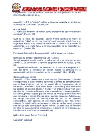 21
interpretaban como el acuerdo unificado de una población o de un
determinado segmento de la
población. […] A la ‘opinión’ inglesa y francesa subyacía un sentido de
acuerdo y de comunidad”. (Noelle, 86)
Aceptabilidad:
“… había que entender la opinión como expresión de algo considerado
aceptable”. (Noelle, 86)
Cuál es la clave del acuerdo? Según Noelle-Newman el miedo al
aislamiento: “¿Qué es eso que ‘expone’ continuamente al individuo y le
exige que atienda a la dimensión social de su medio? Es el miedo al
aislamiento, a la mala fama, a la impopularidad; es la necesidad de
consenso”. (Noelle, 87)
Función de los medios de comunicación: aglutinadores de opinión.
Definición de carácter popular (Ruiz San Román):
“La opinión pública es la opinión de todos sobre los asuntos que a todos
afectan. O de otro modo: la opinión del pueblo sobre lo público.” (Ruiz,
39)
“… el público es un interlocutor necesario en la comunicación pública. Y
que, por tanto, la formación de opinión pública es corolario de la
comunicación pública en condiciones de normalidad.” (Ruiz, 46-47)
Opinión pública y tiempo.
La opinión pública puede mostrar controversias (desacuerdos, opiniones
contrapuestas) o puede mostrar opiniones y formas de comportamiento
que se han impuesto, que se han convertido en fundamentos de la
sociedad, costumbres o tradiciones. Serán costumbres y tradiciones si se
ha aplicado el binomio opinión y tiempo y el propio tiempo y los usos
sociales han decantado la balanza hacia una de las opiniones posibles.
En cambio, puede suceder que una opinión se imponga sin necesidad de
que transcurra el tiempo. En este caso, siempre estaremos hablando de
un trabajo importante de comunicación de uno de los agentes
comunicativos (por ejemplo, la percepción pública que han tenido
millones de estadounidenses de que los ataques de las torres gemelas
habían sido obra del dictador Sadam Huseín. En este caso, al contrario
del caso de las costumbres o tradiciones, el tiempo se ha encargado de
transformar la opinión inicial –y no del todo).
[vídeo de la monja Teresa Forcades]
La presión espiritual
 