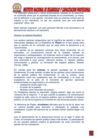 21
“La autoridad intelectual y moral aristocráticas, basada en la selección,
es sustituida ahora por la autoridad basada en la unanimidad. La masa,
con la adhesión a una opinión, convierte ésta en creencia común que se
impone a los individuos, no por vía racional, sino por una presión
espiritual.” (Ruiz, 20)
[esta “presión espiritual” ¿en qué consiste? Remite a los heurísticos y al
pensamiento intuitivo y no racional?]
Historia: la tradición filosófica
Los autores parecen preguntarse por el significa de opinión y citan un
intercambio dialógico de La República de Platón en el que queda claro
que la opinión es un concepto que se sitúa entre la ignorancia y el
conocimiento.
“La opinión no es ‘episteme’ (ciencia) sino ‘doxa’ (creencia). Es un
semisaber, un conocimiento parcial de la realidad, basado en
impresiones y ambigüedades. Se entiende como el saber de la mayoría,
del vulgo y aparece en contraposición al conocimiento, a la ciencia, que
está reservada a unos pocos.” (Monzón Arribas, C. Opinión pública,
comunicación y política. La formación del espacio público. Madrid:
Tecnos, 1996)
En cambio para los sofistas, la opinión resultaba ser el criterio
fundamental. En este sentido, la labor de los sofistas como constructores
de la opinión pública fue fundamental. O, por lo menos, como
mediadores entre los ciudadanos que los contrataban y el resto de
ciudadanos de la polis en el momento de generar opiniones
fundamentadas en argumentos y en emociones.
- realidad de Sicilia siglo V ac.
- El poder de la palabra
- dicastas como tribunales de justicia
Ya Protágoras plantea la expresión ‘dogma poleon’, algo así como la
‘creencia de la mayoría’. Y es que cuando la palabra y la comunicación
invaden la calle, esto es, el espacio público, que es también el espacio
político, la voz de la mayoría se convierte en una forma de presión social.
“A diferencia de Platón, Aristóteles afirmaba que la vía de la ‘doxa’ era
un camino posible para descubrir e interpretar la realidad. Los
ciudadanos, a partir del ejercicio de su sentido común, podían llegar a la
verdad.
Con el advenimiento de la democracia formal, en el siglo V antes de
Cristo, el concepto de opinión pública cobra más sentido. La participación
en los asuntos públicos implica la generación de unas corrientes de
opinión de los ciudadanos.
 
