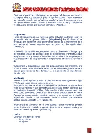21
Distintas expresiones albergaron a lo largo del tiempo los mismos
conceptos que hoy utilizamos para la opinión pública: “Para Heródoto,
por ejemplo, opinión era la ‘opinión popular’ y para Demóstenes era la
‘voz pública de la patria’. Cicerón la entendía como el ‘apoyo del pueblo’
y Tito Livio se refería a la ‘opinión unánime’.” (Adamo, 4)
Maquiavelo
Hasta el Renacimiento no vuelve a haber actividad intelectual sobre la
generación de la opinión pública. “[Maquiavelo] En ‘El Príncipe’ se
preocupa por aconsejar a los gobernantes acerca de la importancia de lo
que piensa el ‘vulgo’, aquellos que se guían por las apariencias.”
(Adamo, 4)
“La opinión se consideraba, entonces, como equivalente a la imagen que
los súbditos tenían del príncipe o de los gobernantes. Por tanto, según
Maquiavelo, para gobernar sólo era necesario conocer la imagen que el
vulgo ‘esperaba’ de su gobernante y, simplemente, ofrecérsela.” (Adamo,
4)
“Maquiavelo y Shakespeare nos han proporcionado, sin embargo, una
nueva intuición, concretamente la de que el tribunal de justicia llamado
opinión pública no sólo hace temblar […] a la gentecilla sin importancia.”
(Noelle, 92)
Montaigne
El concepto de ‘opinión pública’ lo crea Michel de Montaigne en el siglo
XVI: lo que puede pensar la gente de uno.
También la emplea para indicar cómo podían cambiarse las costumbres
y las ideas morales: “Para combatirla [la pederastia] Platón aconsejó que
la condenase la opinión pública. Pidió que los poetas representasen ese
vicio como execrable, creando así una opinión pública sobre el tema.
Aunque la nueva opinión negativa pudiera ir en contra de la opinión
mayoritaria, podría, si se presentase como la opinión predominante,
acabar siendo aceptada […]”. (Noelle, 93)
Importancia de la opinión en la vida pública: “Si las montañas pueden
poner límites a la ‘verdad’, la opinión debe tener un aspecto social y su
reino una límites rigurosos.” (Noelle, 94)
Locke
Distingue tres tipos de leyes:
- la ley divina
- la ley civil
 