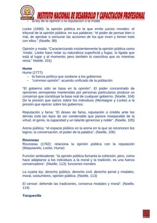 21
- la ley de la opinión o la reputación o la moda
Locke (1690): la opinión pública es la que emite juicios morales: el
tribunal de la opinión pública: en sus palabras: “el poder de pensar bien o
mal, de aprobar o censurar las acciones de los que viven y tienen trato
con ellos.” (Noelle, 98)
Opinión y moda: “Caracterizando insistentemente la opinión pública como
‘moda’, Locke hace notar su naturaleza superficial y fugaz, lo ligada que
está al lugar y al momento; pero también lo coercitiva que es mientras
reina.” Noelle, 101)
Hume
Hume (1777):
- la fuerza política que sostiene a los gobiernos
- “common opinión”: acuerdo unificado de la población
“El gobierno sólo se basa en la opinión”. El poder concentrado de
opiniones semejantes mantenidas por personas particulares produce un
consenso que constituye la base real de cualquier gobierno. (Noelle, 104)
De la presión que ejerce sobre los individuos (Montaigne y Locke) a la
presión que ejercer sobre los gobiernos.
Reputación y fama: “El deseo de fama, reputación o crédito ante los
demás está tan lejos de ser condenable que parece inseparable de la
virtud, el genio, la capacidad y un talante generoso y noble”. (Noelle, 105)
Arena pública: “el espacio público es la arena en la que se reconocen los
logros; la conversación; el poder de la palabra”. (Noelle, 106)
Rousseau
Rousseau (1762): relaciona la opinión pública con la reputación
(Maquiavelo, Locke, Hume)
Función ambivalente: “la opinión pública fomanta la cohesión; pero, como
hace adaptarse a los individuos a la moral y la tradición, es una fuerza
conservadora”. (Noelle, 113): funciones morales
La cuarta ley: derecho público, derecho civil, derecho penal y modales,
moral, costumbres, opinión pública. (Noelle, 113)
El censor: defiende las tradiciones, conserva modales y moral”. (Noelle,
114)
Tocqueville
 