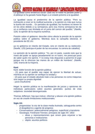 21
La igualdad como tendencia social: cada vez el noble ha perdido poder y
el plebeyo lo ha ganado hasta llegar a un estado próximo a la igualdad.
La igualdad causa el predominio de la opinión pública: “Pero su
inclinación a creer en la multitud aumenta, y la opinión es más que nunca
la dueña del mundo… En periodos de igualdad, los hombres no tienen fe
en los otros debido a su semejanza; pero esa misma semejanza les da
un a confianza casi ilimitada en el juicio del común del pueblo.” (Noelle,
124): la opinión de la mayoría numérica.
Presión sobre el gobierno: describe cómo afecta la presión de la opinión
pública sobre el gobierno. Mientras dura la campaña electoral, el
presidente de EE.UU.
ya no gobierna en interés del Estado, sino en interés de su reelección.
(Noelle, 125) [anticipa el poder de las encuestas: la carrera de caballos]
La opresión de la opinión pública: “Yo, por mi parte, cuando noto que la
mano del poder se apoya pesadamente en mi rostro, me preocupo poco
de saber quién me oprime. Y no estoy más dispuesto a ponerme el yugo
porque me lo ofrezcan las manos de un millón de hombres”. (Noelle,
126): tiranía de la mayoría.
Kant
Kant: doble función de la opinión pública:
- (1) para que el pueblo sea capaz de ejercer la libertad de actuar,
mientras en su opinión se verifique la verdad y
- (2) para que el estado absoluto trate a las personas no como máquinas
sino según su propia dignidad
- juicio insuficiente
Hegel: la opinión pública es la manifestación de juicios y opiniones de
individuos particulares sobre asuntos generales: puntos de vista
subjetivos: sociedad desorganizada
Thomas Jefferson: hay que instruir, informar y educar a la opinión pública
en vez de crearle limitaciones institucionales.
Siglo XX:
- progresistas: la voz de la clase media ilustrada, salvaguarda contra
el desgobierno y agente de progreso
- Conservadores: potencialmente peligrosa, superficial y transitoria
- Sociología: Ferdinand Tönnies: principios de siglo XX: 1922:
o ideas y representaciones que sirven para enjuiciar a las
personas e instituciones
o objeto: asuntos políticos
 