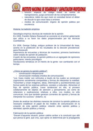 21
o función: especie de código moral, se centra en
transgresiones, juzga corrección de los comportamientos
o naturaleza: todos los que viven en sociedad tienen el deber
de discutir lo que crean falso o erróneo
o medios de comunicación: órgano de opinión pública por
excelencia
Historia: la tradición empírica
Sociología empírica: técnicas de medición de la opinión
En 1933, Franklin Delano Roosevelt se convierte en el primer gobernante
que utiliza a su favor los datos proporcionados por las técnicas
cuantitativas.
En 1936, George Gallup, antiguo profesor de la Universidad de Iowa,
acierta en la predicción de los resultados de la elección presidencial:
gana Roosevelt.
Importancia de encuestas y técnicas de muestreo; primeros barómetros
sobre estado de opinión de población.
A partir de las encuestas, la opinión pública es un agregado de opiniones
particulares: interés psicológico
Oscilaciones temáticas en el interés de la gente: van cambiando con el
tiempo
¿Cómo se genera la opinión pública?:
- conversación interpersonal
- conversación mediada (medios de comunicación)
“Los ‘mass media’ son vehículos a través de los cuales se construyen
cogniciones socialmente compartidas y formas de interpretar la realidad.
Transmiten y crean imágenes, ideas, información y acontecimientos que
forman parte de los sistemas políticos, sociales y culturales. Alimentan el
flujo de opinión pública, crean tendencias en ella, al proveen
cotidianamente de objetos de atención y pensamiento, así como de
relaciones y explicaciones relativas a ellos. Los medios no sólo
comunican, sino que también generan corrientes de opinión y formas de
interpretar los sucesos.” (Adamo, xi)
[Antes de analizar las distintas maneras de construir la opinión pública es
necesario establecer el papel de los medios de comunicación en la
creación de esta opinión pública: relación entre opinión pública y
identidad; opinión pública y marca]
Fabricación de la opinión pública:
“Davant d’aquesta situació, potser caldria arribar a la conclusió que allò
que pensa la gent, que creu, que opina ve determinat per la propaganda
 