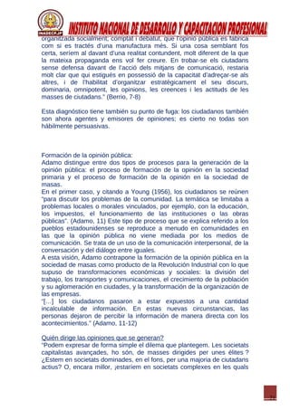 21
organitzada socialment; comptat i debatut, que l’opinió pública es fabrica
com si es tractés d’una manufactura més. Si una cosa semblant fos
certa, seríem al davant d’una realitat contundent, molt diferent de la que
la mateixa propaganda ens vol fer creure. En trobar-se els ciutadans
sense defensa davant de l’acció dels mitjans de comunicació, restaria
molt clar que qui estigués en possessió de la capacitat d’adreçar-se als
altres, i de l’habilitat d’organitzar estratègicament el seu discurs,
dominaria, omnipotent, les opinions, les creences i les actituds de les
masses de ciutadans.” (Berrio, 7-8)
Esta diagnóstico tiene también su punto de fuga: los ciudadanos también
son ahora agentes y emisores de opiniones; es cierto no todas son
hábilmente persuasivas.
Formación de la opinión pública:
Adamo distingue entre dos tipos de procesos para la generación de la
opinión pública: el proceso de formación de la opinión en la sociedad
primaria y el proceso de formación de la opinión en la sociedad de
masas.
En el primer caso, y citando a Young (1956), los ciudadanos se reúnen
“para discutir los problemas de la comunidad. La temática se limitaba a
problemas locales o morales vinculados, por ejemplo, con la educación,
los impuestos, el funcionamiento de las instituciones o las obras
públicas”. (Adamo, 11) Este tipo de proceso que se explica referido a los
pueblos estadounidenses se reproduce a menudo en comunidades en
las que la opinión pública no viene mediada por los medios de
comunicación. Se trata de un uso de la comunicación interpersonal, de la
conversación y del diálogo entre iguales.
A esta visión, Adamo contrapone la formación de la opinión pública en la
sociedad de masas como producto de la Revolución Industrial con lo que
supuso de transformaciones económicas y sociales: la división del
trabajo, los transportes y comunicaciones, el crecimiento de la población
y su aglomeración en ciudades, y la transformación de la organización de
las empresas.
“[…] los ciudadanos pasaron a estar expuestos a una cantidad
incalculable de información. En estas nuevas circunstancias, las
personas dejaron de percibir la información de manera directa con los
acontecimientos.” (Adamo, 11-12)
Quién dirige las opiniones que se generan?
“Podem expresar de forma simple el dilema que plantegem. Les societats
capitalistas avançades, ho són, de masses dirigides per unes élites ?
¿Estem en societats dominades, en el fons, per una majoria de ciutadans
actius? O, encara millor, ¡estaríem en societats complexes en les quals
 