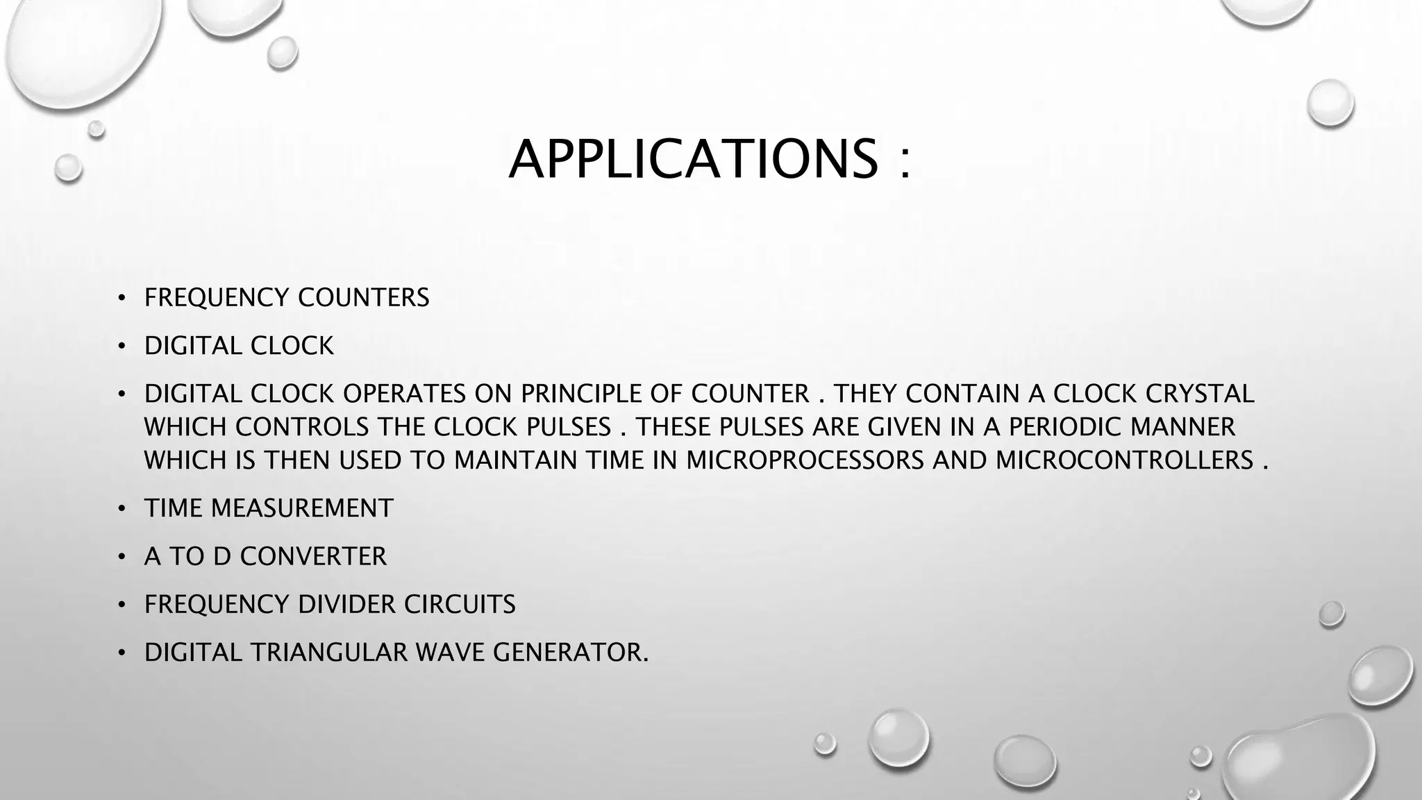 APPLICATIONS :
• FREQUENCY COUNTERS
• DIGITAL CLOCK
• DIGITAL CLOCK OPERATES ON PRINCIPLE OF COUNTER . THEY CONTAIN A CLOCK CRYSTAL
WHICH CONTROLS THE CLOCK PULSES . THESE PULSES ARE GIVEN IN A PERIODIC MANNER
WHICH IS THEN USED TO MAINTAIN TIME IN MICROPROCESSORS AND MICROCONTROLLERS .
• TIME MEASUREMENT
• A TO D CONVERTER
• FREQUENCY DIVIDER CIRCUITS
• DIGITAL TRIANGULAR WAVE GENERATOR.
 