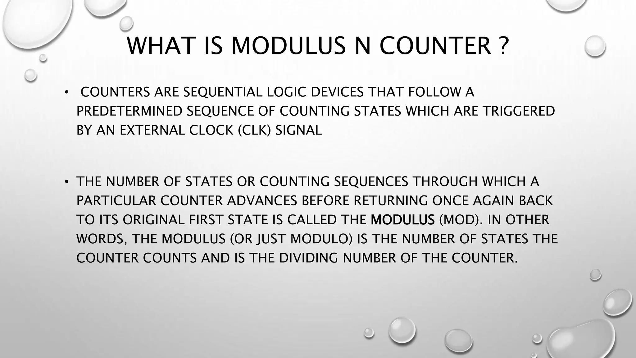 WHAT IS MODULUS N COUNTER ?
• COUNTERS ARE SEQUENTIAL LOGIC DEVICES THAT FOLLOW A
PREDETERMINED SEQUENCE OF COUNTING STATES WHICH ARE TRIGGERED
BY AN EXTERNAL CLOCK (CLK) SIGNAL
• THE NUMBER OF STATES OR COUNTING SEQUENCES THROUGH WHICH A
PARTICULAR COUNTER ADVANCES BEFORE RETURNING ONCE AGAIN BACK
TO ITS ORIGINAL FIRST STATE IS CALLED THE MODULUS (MOD). IN OTHER
WORDS, THE MODULUS (OR JUST MODULO) IS THE NUMBER OF STATES THE
COUNTER COUNTS AND IS THE DIVIDING NUMBER OF THE COUNTER.
 