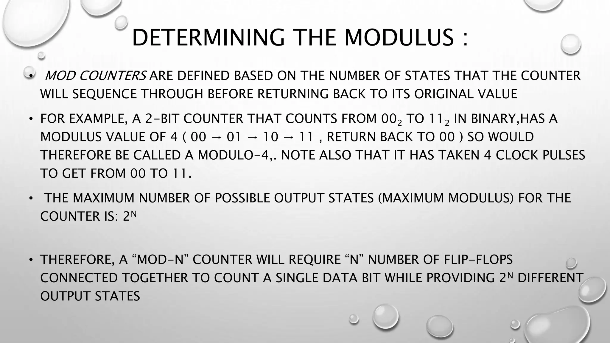 DETERMINING THE MODULUS :
• MOD COUNTERS ARE DEFINED BASED ON THE NUMBER OF STATES THAT THE COUNTER
WILL SEQUENCE THROUGH BEFORE RETURNING BACK TO ITS ORIGINAL VALUE
• FOR EXAMPLE, A 2-BIT COUNTER THAT COUNTS FROM 002 TO 112 IN BINARY,HAS A
MODULUS VALUE OF 4 ( 00 → 01 → 10 → 11 , RETURN BACK TO 00 ) SO WOULD
THEREFORE BE CALLED A MODULO-4,. NOTE ALSO THAT IT HAS TAKEN 4 CLOCK PULSES
TO GET FROM 00 TO 11.
• THE MAXIMUM NUMBER OF POSSIBLE OUTPUT STATES (MAXIMUM MODULUS) FOR THE
COUNTER IS: 2N
• THEREFORE, A “MOD-N” COUNTER WILL REQUIRE “N” NUMBER OF FLIP-FLOPS
CONNECTED TOGETHER TO COUNT A SINGLE DATA BIT WHILE PROVIDING 2N DIFFERENT
OUTPUT STATES
 