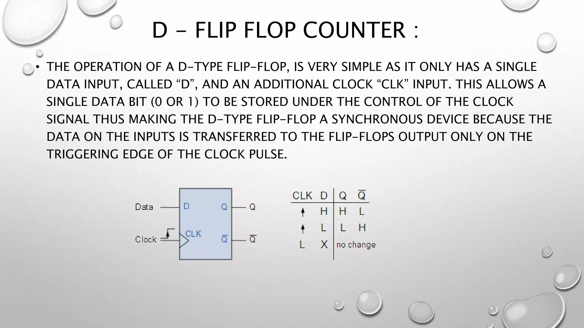 D - FLIP FLOP COUNTER :
• THE OPERATION OF A D-TYPE FLIP-FLOP, IS VERY SIMPLE AS IT ONLY HAS A SINGLE
DATA INPUT, CALLED “D”, AND AN ADDITIONAL CLOCK “CLK” INPUT. THIS ALLOWS A
SINGLE DATA BIT (0 OR 1) TO BE STORED UNDER THE CONTROL OF THE CLOCK
SIGNAL THUS MAKING THE D-TYPE FLIP-FLOP A SYNCHRONOUS DEVICE BECAUSE THE
DATA ON THE INPUTS IS TRANSFERRED TO THE FLIP-FLOPS OUTPUT ONLY ON THE
TRIGGERING EDGE OF THE CLOCK PULSE.
 