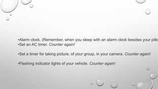 •Alarm clock. (Remember, when you sleep with an alarm clock besides your pillo
•Set an AC timer. Counter again!
•Set a timer for taking picture, of your group, in your camera. Counter again!
•Flashing indicator lights of your vehicle. Counter again!
 