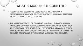 WHAT IS MODULUS N COUNTER ?
• COUNTERS ARE SEQUENTIAL LOGIC DEVICES THAT FOLLOW A
PREDETERMINED SEQUENCE OF COUNTING STATES WHICH ARE TRIGGERED
BY AN EXTERNAL CLOCK (CLK) SIGNAL
• THE NUMBER OF STATES OR COUNTING SEQUENCES THROUGH WHICH A
PARTICULAR COUNTER ADVANCES BEFORE RETURNING ONCE AGAIN BACK
TO ITS ORIGINAL FIRST STATE IS CALLED THE MODULUS (MOD). IN OTHER
WORDS, THE MODULUS (OR JUST MODULO) IS THE NUMBER OF STATES THE
COUNTER COUNTS AND IS THE DIVIDING NUMBER OF THE COUNTER.
 