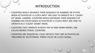 INTRODUCTION
• COUNTERS WHICH ADVANCE THEIR SEQUENCE OF NUMBERS OR STATES
WHEN ACTIVATED BY A CLOCK INPUT ARE SAID TO OPERATE IN A “COUNT-
UP” MODE. LIKEWISE, COUNTERS WHICH DECREASE THEIR SEQUENCE OF
NUMBERS OR STATES WHEN ACTIVATED BY A CLOCK INPUT ARE SAID TO
OPERATE IN A “COUNT-DOWN” MODE.
• COUNTERS THAT OPERATE IN BOTH THE UP AND DOWN MODES, ARE
CALLED BIDIRECTIONAL COUNTERS.
• COUNTERS ARE SEQUENTIAL LOGIC DEVICES THAT ARE ACTIVATED OR
TRIGGERED BY AN EXTERNAL TIMING PULSE OR CLOCK SIGNAL.
 