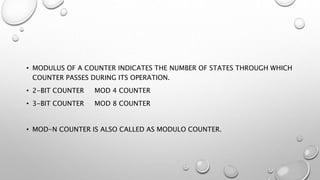 • MODULUS OF A COUNTER INDICATES THE NUMBER OF STATES THROUGH WHICH
COUNTER PASSES DURING ITS OPERATION.
• 2-BIT COUNTER MOD 4 COUNTER
• 3-BIT COUNTER MOD 8 COUNTER
• MOD-N COUNTER IS ALSO CALLED AS MODULO COUNTER.
 
