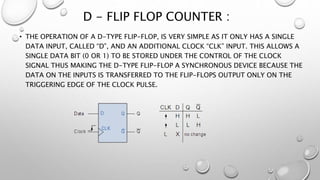 D - FLIP FLOP COUNTER :
• THE OPERATION OF A D-TYPE FLIP-FLOP, IS VERY SIMPLE AS IT ONLY HAS A SINGLE
DATA INPUT, CALLED “D”, AND AN ADDITIONAL CLOCK “CLK” INPUT. THIS ALLOWS A
SINGLE DATA BIT (0 OR 1) TO BE STORED UNDER THE CONTROL OF THE CLOCK
SIGNAL THUS MAKING THE D-TYPE FLIP-FLOP A SYNCHRONOUS DEVICE BECAUSE THE
DATA ON THE INPUTS IS TRANSFERRED TO THE FLIP-FLOPS OUTPUT ONLY ON THE
TRIGGERING EDGE OF THE CLOCK PULSE.
 