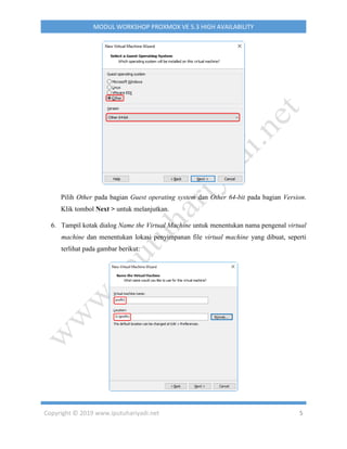 Copyright © 2019 www.iputuhariyadi.net 5
MODUL WORKSHOP PROXMOX VE 5.3 HIGH AVAILABILITY
Pilih Other pada bagian Guest operating system dan Other 64-bit pada bagian Version.
Klik tombol Next > untuk melanjutkan.
6. Tampil kotak dialog Name the Virtual Machine untuk menentukan nama pengenal virtual
machine dan menentukan lokasi penyimpanan file virtual machine yang dibuat, seperti
terlihat pada gambar berikut:
 