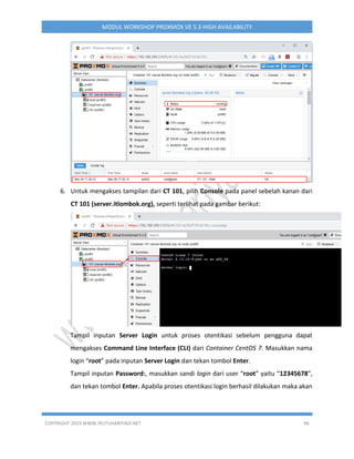 COPYRIGHT 2019 WWW.IPUTUHARIYADI.NET 96
MODUL WORKSHOP PROXMOX VE 5.3 HIGH AVAILABILITY
6. Untuk mengakses tampilan dari CT 101, pilih Console pada panel sebelah kanan dari
CT 101 (server.itlombok.org), seperti terlihat pada gambar berikut:
Tampil inputan Server Login untuk proses otentikasi sebelum pengguna dapat
mengakses Command Line Interface (CLI) dari Container CentOS 7. Masukkan nama
login “root” pada inputan Server Login dan tekan tombol Enter.
Tampil inputan Password:, masukkan sandi login dari user “root” yaitu “12345678”,
dan tekan tombol Enter. Apabila proses otentikasi login berhasil dilakukan maka akan
 