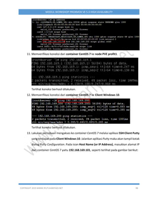 COPYRIGHT 2019 WWW.IPUTUHARIYADI.NET 98
MODUL WORKSHOP PROXMOX VE 5.3 HIGH AVAILABILITY
11. Memverifikasi koneksi dari container CentOS 7 ke node PVE profit1.
Terlihat koneksi berhasil dilakukan.
12. Memverifikasi koneksi dari container CentOS 7 ke Client Windows 10.
Terlihat koneksi berhasil dilakukan.
13. Lakukan percobaan mengakses ke container CentOS 7 melalui aplikasi SSH Client Putty
yang terdapat pada Client Windows 10. Jalankan aplikasi Putty maka akan tampil kotak
dialog Putty Configuration. Pada isian Host Name (or IP Address), masukkan alamat IP
dari container CentOS 7 yaitu 192.168.169.101, seperti terlihat pada gambar berikut:
 