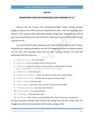 Copyright © 2019 www.iputuhariyadi.net 101
MODUL WORKSHOP PROXMOX VE 5.3 HIGH AVAILABILITY
BAB XII
MANAJEMEN USER DAN PERMISSION PADA PROXMOX VE 5.3
Menurut wiki dari Proxmox, PVE mendukung berbagai sumber metode otentikasi
pengguna meliputi Linux PAM, Proxmox VE Authentication Server, LDAP dan Microsoft Active
Directory. Akses granular dapat didefinisikan dengan menggunakan manajemen user dan ijin
akses (permission) berbasis role untuk keseluruhan objek seperti Virtual Machine (VM), storage,
node dan lain-lain.
User memerlukan ijin akses yang sesuai untuk dapat melakukan aktivitas seperti melihat,
mengubah atau menghapus konfigurasi dari VM. PVE menggunakan sistem manajemen berbasis
role dan path. Role merupakan daftar dari hak akses. Terdapat berbagai role yang telah
didefinisikan oleh PVE, antara lain:
1. Administrator: has all privileges
2. NoAccess: has no privileges (used to forbid access)
3. PVEAdmin: can do most things, but miss rights to modify system settings
(Sys.PowerMgmt, Sys.Modify, Realm.Allocate).
4. PVEAuditor: read only access
5. PVEDatastoreAdmin: create and allocate backup space and templates
6. PVEDatastoreUser: allocate backup space and view storage
7. PVEPoolAdmin: allocate pools
8. PVESysAdmin: User ACLs, audit, system console and system logs
9. PVETemplateUser: view and clone templates
10. PVEUserAdmin: user administration
11. PVEVMAdmin: fully administer VMs
12. PVEVMUser: view, backup, config CDROM, VM console, VM power management
Ijin akses diterapkan terhadap objek meliputi VM, storage atau pool dari sumber daya. PVE
menggunakan path untuk mengalamati objek tersebut, sebagai contoh:
 