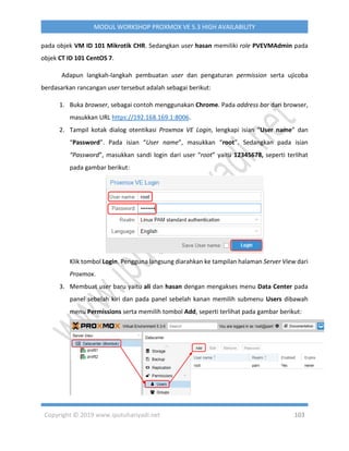 Copyright © 2019 www.iputuhariyadi.net 103
MODUL WORKSHOP PROXMOX VE 5.3 HIGH AVAILABILITY
pada objek VM ID 101 Mikrotik CHR. Sedangkan user hasan memiliki role PVEVMAdmin pada
objek CT ID 101 CentOS 7.
Adapun langkah-langkah pembuatan user dan pengaturan permission serta ujicoba
berdasarkan rancangan user tersebut adalah sebagai berikut:
1. Buka browser, sebagai contoh menggunakan Chrome. Pada address bar dari browser,
masukkan URL https://192.168.169.1:8006.
2. Tampil kotak dialog otentikasi Proxmox VE Login, lengkapi isian “User name” dan
“Password”. Pada isian “User name”, masukkan “root”. Sedangkan pada isian
“Password”, masukkan sandi login dari user “root” yaitu 12345678, seperti terlihat
pada gambar berikut:
Klik tombol Login. Pengguna langsung diarahkan ke tampilan halaman Server View dari
Proxmox.
3. Membuat user baru yaitu ali dan hasan dengan mengakses menu Data Center pada
panel sebelah kiri dan pada panel sebelah kanan memilih submenu Users dibawah
menu Permissions serta memilih tombol Add, seperti terlihat pada gambar berikut:
 