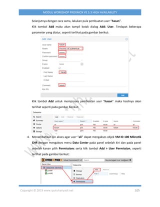 Copyright © 2019 www.iputuhariyadi.net 105
MODUL WORKSHOP PROXMOX VE 5.3 HIGH AVAILABILITY
Selanjutnya dengan cara sama, lakukan pula pembuatan user “hasan”.
Klik tombol Add maka akan tampil kotak dialog Add: User. Terdapat beberapa
parameter yang diatur, seperti terlihat pada gambar berikut:
Klik tombol Add untuk memproses pembuatan user “hasan” maka hasilnya akan
terlihat seperti pada gambar berikut:
4. Menambahkan ijin akses agar user “ali” dapat mengakses objek VM ID 100 Mikrotik
CHR dengan mengakses menu Data Center pada panel sebelah kiri dan pada panel
sebelah kanan pilih Permissions serta klik tombol Add > User Permission, seperti
terlihat pada gambar berikut:
 