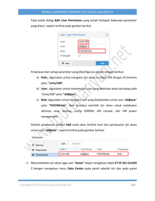 Copyright © 2019 www.iputuhariyadi.net 106
MODUL WORKSHOP PROXMOX VE 5.3 HIGH AVAILABILITY
Pada kotak dialog Add: User Permission yang tampil terdapat beberapa parameter
yang diatur, seperti terlihat pada gambar berikut:
Penjelasan dari setiap parameter yang dikonfigurasi adalah sebagai berikut:
a) Path:, digunakan untuk mengatur ijin akses ke objek VM dengan ID tertentu
yaitu “/vms/100”.
b) User:, digunakan untuk menentukan user yang diberikan akses terhadap path
”/vms/100” yaitu “ali@pve”.
c) Role: digunakan untuk mengatur role yang dialokasikan untuk user “ali@pve”
yaitu “PVEVMUser”. Role tersebut memiliki ijin akses untuk melakukan
aktivitas view, backup, config CDROM, VM console, dan VM power
management.
Setelah penekanan tombol Add maka akan terlihat hasil dari pembuatan ijin akses
untuk user “ali@pve”, seperti terlihat pada gambar berikut:
5. Menambahkan ijin akses agar user “hasan” dapat mengakses objek CT ID 101 CentOS
7 dengan mengakses menu Data Center pada panel sebelah kiri dan pada panel
 