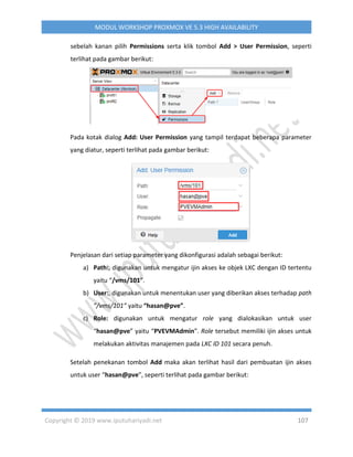 Copyright © 2019 www.iputuhariyadi.net 107
MODUL WORKSHOP PROXMOX VE 5.3 HIGH AVAILABILITY
sebelah kanan pilih Permissions serta klik tombol Add > User Permission, seperti
terlihat pada gambar berikut:
Pada kotak dialog Add: User Permission yang tampil terdapat beberapa parameter
yang diatur, seperti terlihat pada gambar berikut:
Penjelasan dari setiap parameter yang dikonfigurasi adalah sebagai berikut:
a) Path:, digunakan untuk mengatur ijin akses ke objek LXC dengan ID tertentu
yaitu “/vms/101”.
b) User:, digunakan untuk menentukan user yang diberikan akses terhadap path
”/vms/101” yaitu “hasan@pve”.
c) Role: digunakan untuk mengatur role yang dialokasikan untuk user
“hasan@pve” yaitu “PVEVMAdmin”. Role tersebut memiliki ijin akses untuk
melakukan aktivitas manajemen pada LXC ID 101 secara penuh.
Setelah penekanan tombol Add maka akan terlihat hasil dari pembuatan ijin akses
untuk user “hasan@pve”, seperti terlihat pada gambar berikut:
 