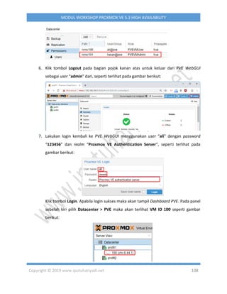 Copyright © 2019 www.iputuhariyadi.net 108
MODUL WORKSHOP PROXMOX VE 5.3 HIGH AVAILABILITY
6. Klik tombol Logout pada bagian pojok kanan atas untuk keluar dari PVE WebGUI
sebagai user “admin” dari, seperti terlihat pada gambar berikut:
7. Lakukan login kembali ke PVE WebGUI menggunakan user “ali” dengan password
“123456” dan realm “Proxmox VE Authentication Server”, seperti terlihat pada
gambar berikut:
Klik tombol Login. Apabila login sukses maka akan tampil Dashboard PVE. Pada panel
sebelah kiri pilih Datacenter > PVE maka akan terlihat VM ID 100 seperti gambar
berikut:
 