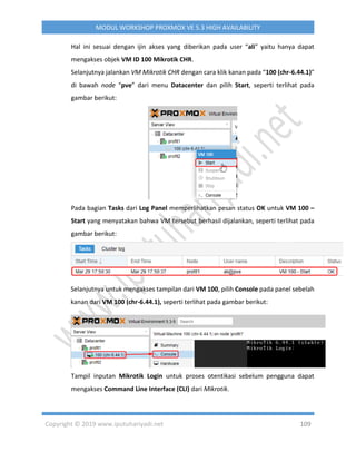 Copyright © 2019 www.iputuhariyadi.net 109
MODUL WORKSHOP PROXMOX VE 5.3 HIGH AVAILABILITY
Hal ini sesuai dengan ijin akses yang diberikan pada user “ali” yaitu hanya dapat
mengakses objek VM ID 100 Mikrotik CHR.
Selanjutnya jalankan VM Mikrotik CHR dengan cara klik kanan pada “100 (chr-6.44.1)”
di bawah node “pve” dari menu Datacenter dan pilih Start, seperti terlihat pada
gambar berikut:
Pada bagian Tasks dari Log Panel memperlihatkan pesan status OK untuk VM 100 –
Start yang menyatakan bahwa VM tersebut berhasil dijalankan, seperti terlihat pada
gambar berikut:
Selanjutnya untuk mengakses tampilan dari VM 100, pilih Console pada panel sebelah
kanan dari VM 100 (chr-6.44.1), seperti terlihat pada gambar berikut:
Tampil inputan Mikrotik Login untuk proses otentikasi sebelum pengguna dapat
mengakses Command Line Interface (CLI) dari Mikrotik.
 