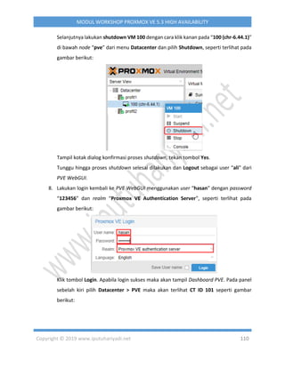 Copyright © 2019 www.iputuhariyadi.net 110
MODUL WORKSHOP PROXMOX VE 5.3 HIGH AVAILABILITY
Selanjutnya lakukan shutdown VM 100 dengan cara klik kanan pada “100 (chr-6.44.1)”
di bawah node “pve” dari menu Datacenter dan pilih Shutdown, seperti terlihat pada
gambar berikut:
Tampil kotak dialog konfirmasi proses shutdown, tekan tombol Yes.
Tunggu hingga proses shutdown selesai dilakukan dan Logout sebagai user “ali” dari
PVE WebGUI.
8. Lakukan login kembali ke PVE WebGUI menggunakan user “hasan” dengan password
“123456” dan realm “Proxmox VE Authentication Server”, seperti terlihat pada
gambar berikut:
Klik tombol Login. Apabila login sukses maka akan tampil Dashboard PVE. Pada panel
sebelah kiri pilih Datacenter > PVE maka akan terlihat CT ID 101 seperti gambar
berikut:
 