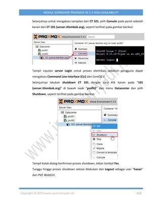 Copyright © 2019 www.iputuhariyadi.net 112
MODUL WORKSHOP PROXMOX VE 5.3 HIGH AVAILABILITY
Selanjutnya untuk mengakses tampilan dari CT 101, pilih Console pada panel sebelah
kanan dari CT 101 (server.itlombok.org), seperti terlihat pada gambar berikut:
Tampil inputan server Login untuk proses otentikasi sebelum pengguna dapat
mengakses Command Line Interface (CLI) dari CentOS 7.
Selanjutnya lakukan shutdown CT 101 dengan cara klik kanan pada “101
(server.itlombok.org)” di bawah node “profit2” dari menu Datacenter dan pilih
Shutdown, seperti terlihat pada gambar berikut:
Tampil kotak dialog konfirmasi proses shutdown, tekan tombol Yes.
Tunggu hingga proses shutdown selesai dilakukan dan Logout sebagai user “hasan”
dari PVE WebGUI.
 