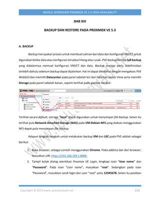Copyright © 2019 www.iputuhariyadi.net 113
MODUL WORKSHOP PROXMOX VE 5.3 HIGH AVAILABILITY
BAB XIII
BACKUP DAN RESTORE PADA PROXMOX VE 5.3
A. BACKUP
Backup merupakan proses untuk membuat salinan dari data dan konfigurasi VM/CT untuk
digunakan ketika data atau konfigurasi tersebut hilang atau rusak. PVE backup bertipe full backup
yang didalamnya memuat konfigurasi VM/CT dan data. Backup storage perlu didefinisikan
terlebih dahulu sebelum backup dapat dijalankan. Hal ini dapat diketahui dengan mengakses PVE
WebGUI dan memilih Datacenter pada panel sebelah kiri dari halaman Server View serta memilih
Storage pada panel sebelah kanan, seperti terlihat pada gambar berikut:
Terlihat secara default, storage “local” dapat digunakan untuk menyimpan file backup. Selain itu
terlihat pula Network Attached Storage (NAS) pada VM Debian-NFS yang diakses menggunakan
NFS dapat pula menyimpan file backup.
Adapun langkah-langkah untuk melakukan backup VM dan LXC pada PVE adalah sebagai
berikut:
1. Buka browser, sebagai contoh menggunakan Chrome. Pada address bar dari browser,
masukkan URL https://192.168.169.1:8006.
2. Tampil kotak dialog otentikasi Proxmox VE Login, lengkapi isian “User name” dan
“Password”. Pada isian “User name”, masukkan “root”. Sedangkan pada isian
“Password”, masukkan sandi login dari user “root” yaitu 12345678. Selain itu pastikan
 